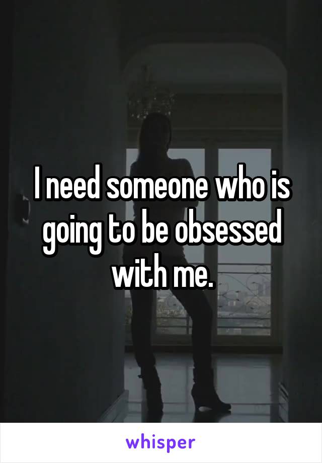 I need someone who is going to be obsessed with me.