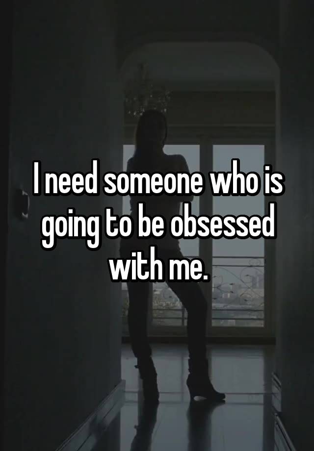 I need someone who is going to be obsessed with me.