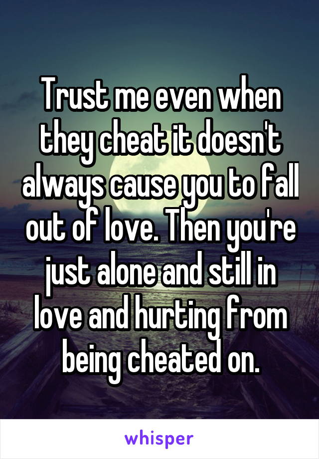 Trust me even when they cheat it doesn't always cause you to fall out of love. Then you're just alone and still in love and hurting from being cheated on.