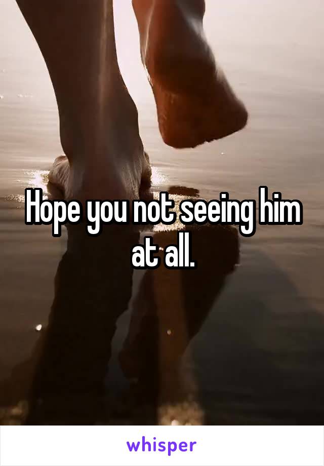 Hope you not seeing him at all.