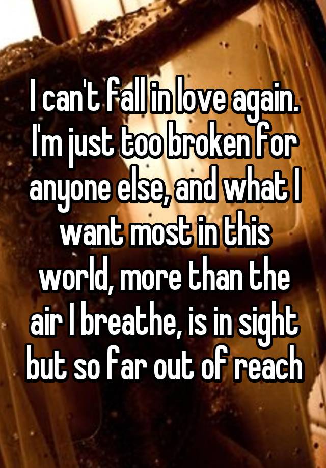 I can't fall in love again. I'm just too broken for anyone else, and what I want most in this world, more than the air I breathe, is in sight but so far out of reach