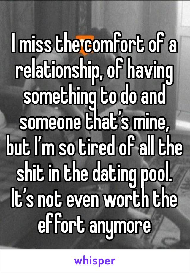 I miss the comfort of a relationship, of having something to do and someone that’s mine, but I’m so tired of all the shit in the dating pool. It’s not even worth the effort anymore