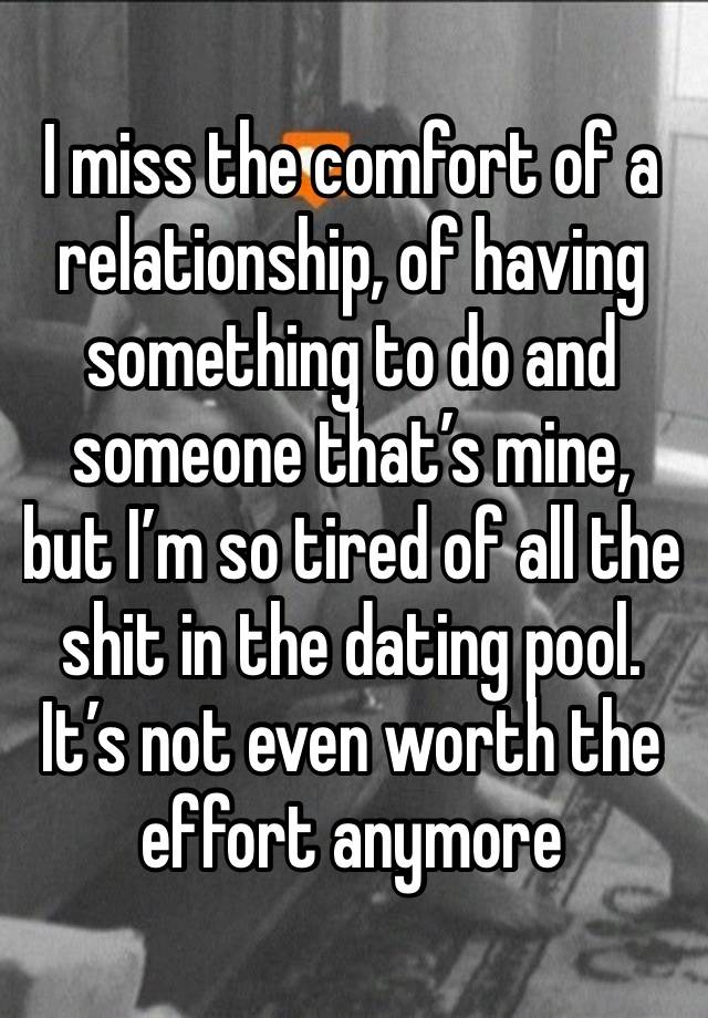 I miss the comfort of a relationship, of having something to do and someone that’s mine, but I’m so tired of all the shit in the dating pool. It’s not even worth the effort anymore