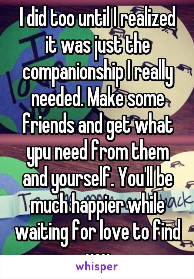 I did too until I realized it was just the companionship I really needed. Make some friends and get what ypu need from them and yourself. You'll be much happier while waiting for love to find you