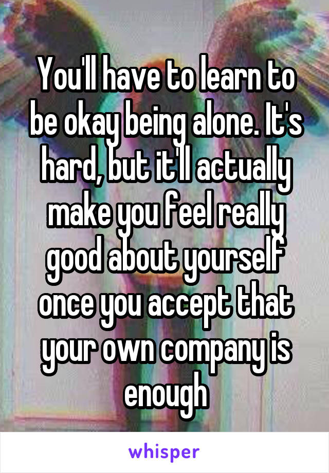 You'll have to learn to be okay being alone. It's hard, but it'll actually make you feel really good about yourself once you accept that your own company is enough