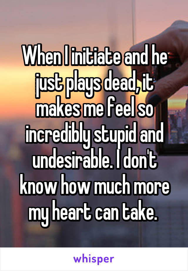 When I initiate and he just plays dead, it makes me feel so incredibly stupid and undesirable. I don't know how much more my heart can take. 