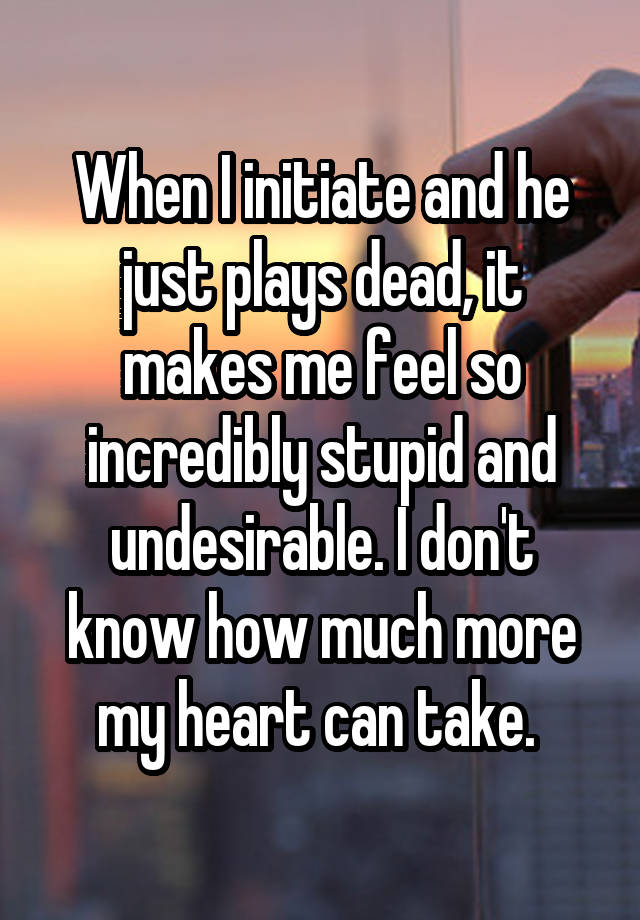 When I initiate and he just plays dead, it makes me feel so incredibly stupid and undesirable. I don't know how much more my heart can take. 