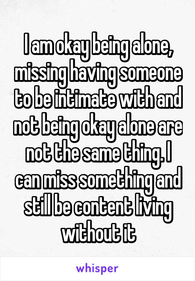 I am okay being alone, missing having someone to be intimate with and not being okay alone are not the same thing. I can miss something and still be content living without it