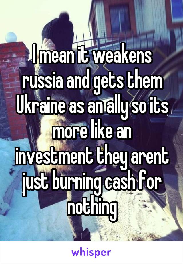 I mean it weakens russia and gets them Ukraine as an ally so its more like an investment they arent just burning cash for nothing