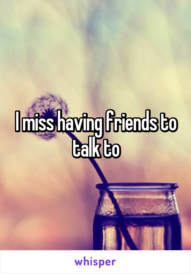 I miss having friends to talk to