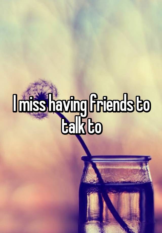 I miss having friends to talk to