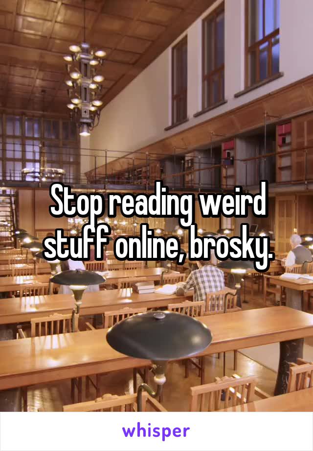 Stop reading weird stuff online, brosky.