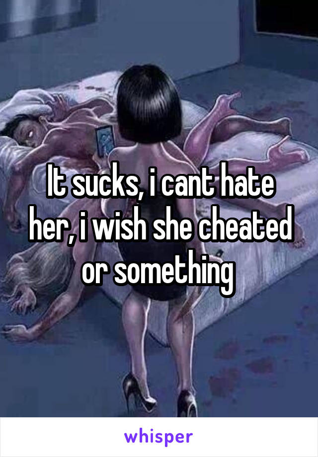 It sucks, i cant hate her, i wish she cheated or something 