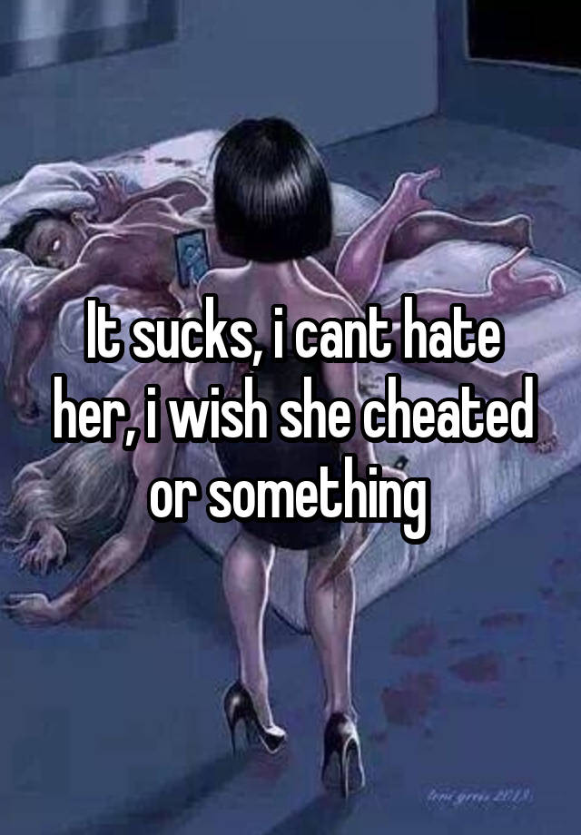 It sucks, i cant hate her, i wish she cheated or something 