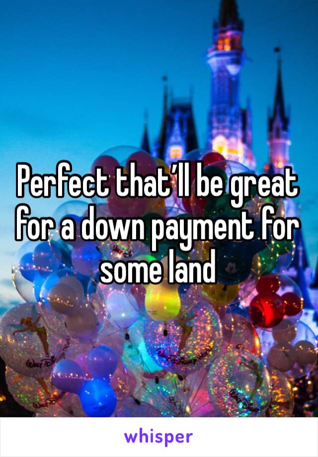 Perfect that’ll be great for a down payment for some land