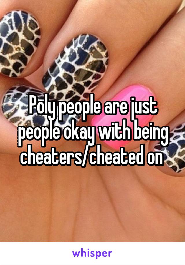 Poly people are just people okay with being cheaters/cheated on 