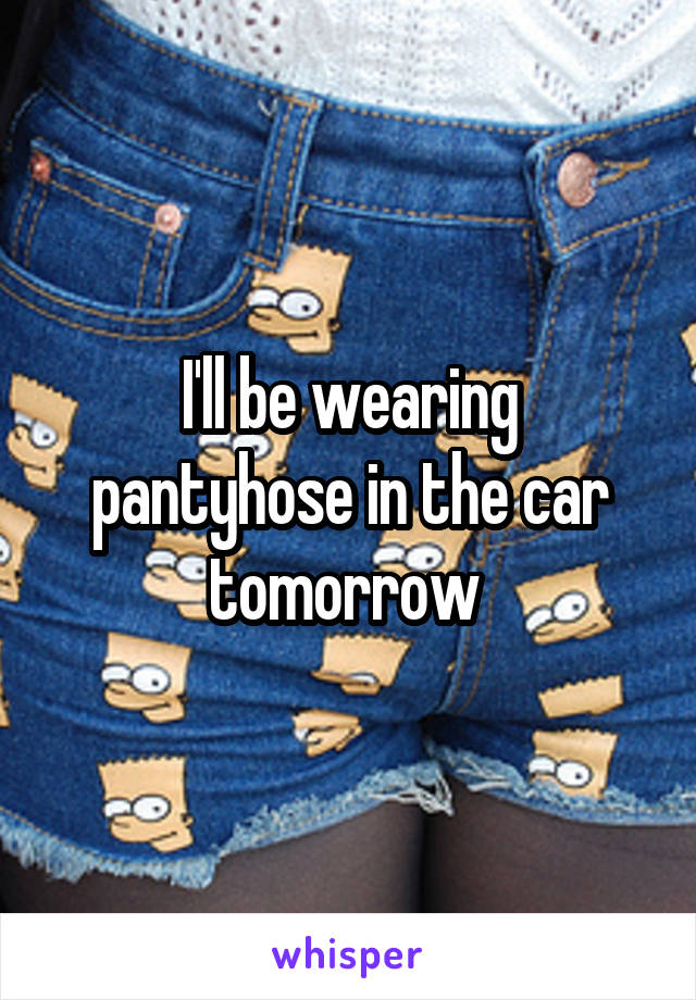 I'll be wearing pantyhose in the car tomorrow 