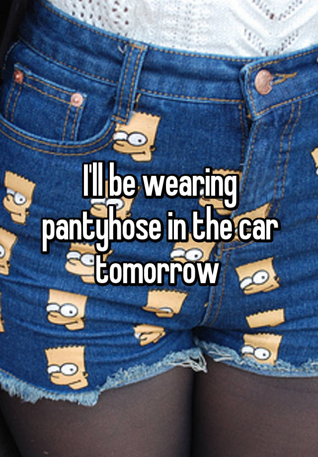 I'll be wearing pantyhose in the car tomorrow 