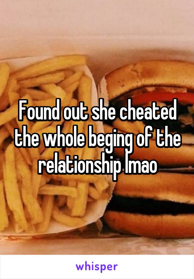 Found out she cheated the whole beging of the relationship lmao