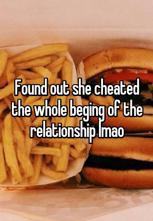 Found out she cheated the whole beging of the relationship lmao