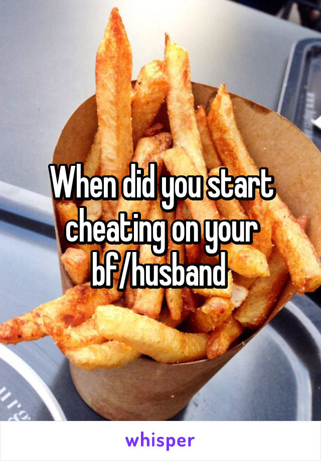 When did you start cheating on your bf/husband 