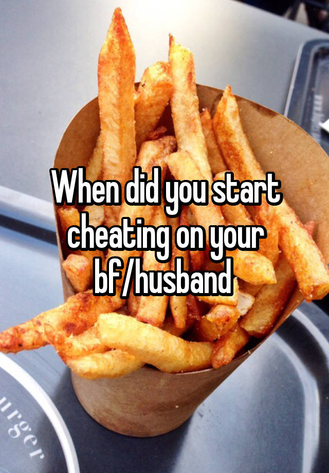 When did you start cheating on your bf/husband 