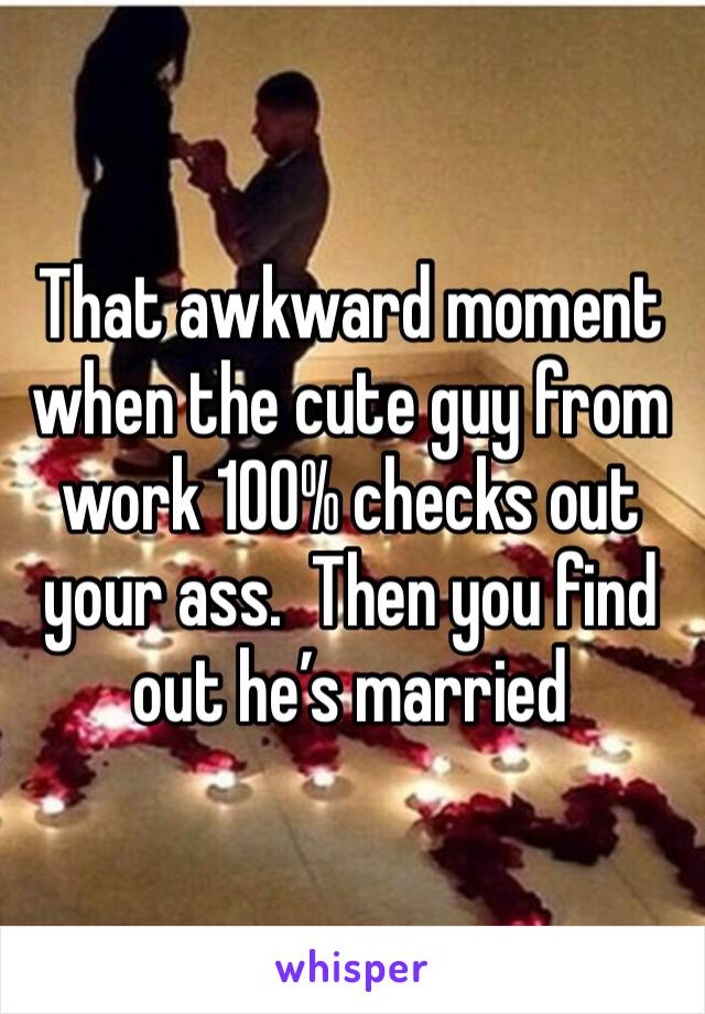 That awkward moment when the cute guy from work 100% checks out your ass.  Then you find out he’s married 