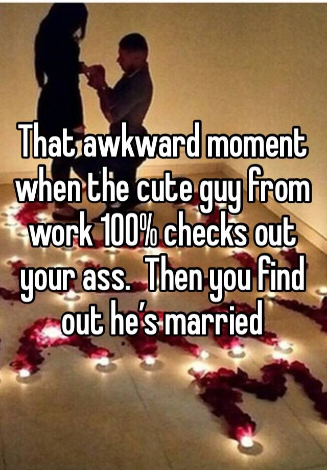 That awkward moment when the cute guy from work 100% checks out your ass.  Then you find out he’s married 