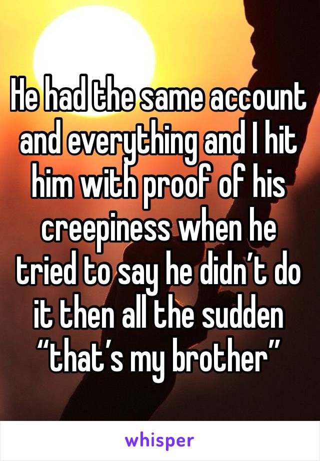 He had the same account and everything and I hit him with proof of his creepiness when he tried to say he didn’t do it then all the sudden “that’s my brother” 