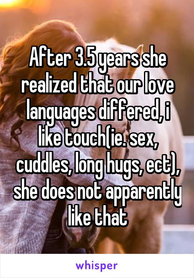 After 3.5 years she realized that our love languages differed, i like touch(ie. sex, cuddles, long hugs, ect), she does not apparently like that