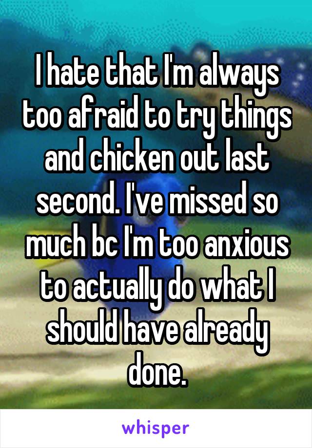 I hate that I'm always too afraid to try things and chicken out last second. I've missed so much bc I'm too anxious to actually do what I should have already done.