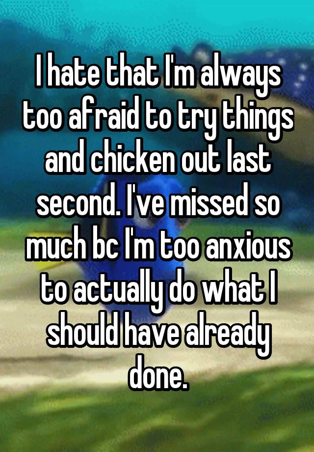 I hate that I'm always too afraid to try things and chicken out last second. I've missed so much bc I'm too anxious to actually do what I should have already done.