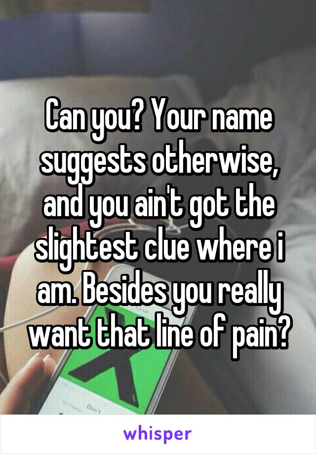 Can you? Your name suggests otherwise, and you ain't got the slightest clue where i am. Besides you really want that line of pain?