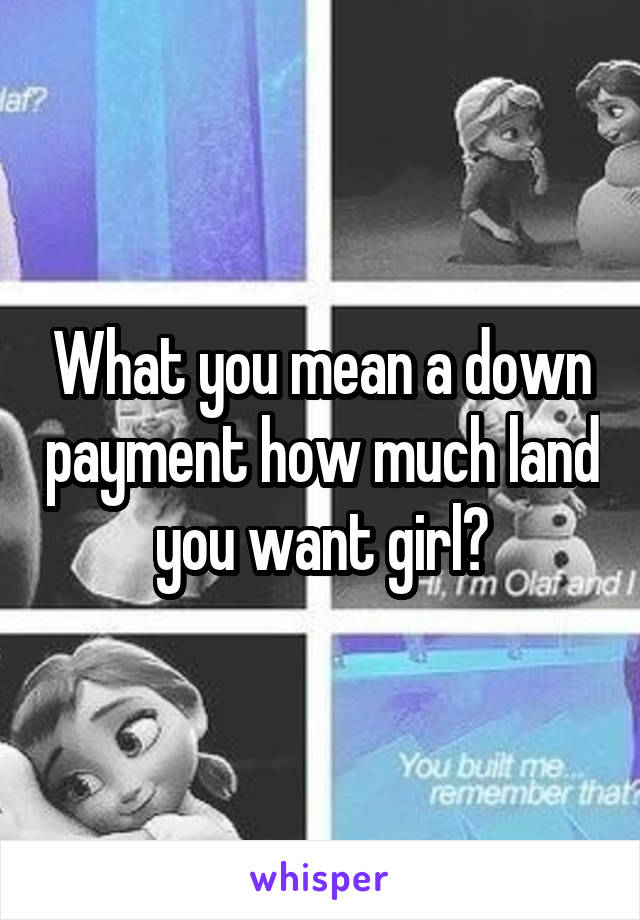 What you mean a down payment how much land you want girl?