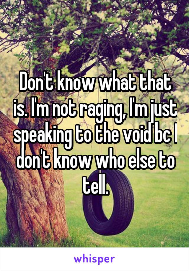 Don't know what that is. I'm not raging, I'm just speaking to the void bc I don't know who else to tell.