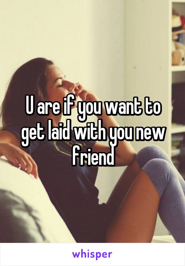 U are if you want to get laid with you new friend