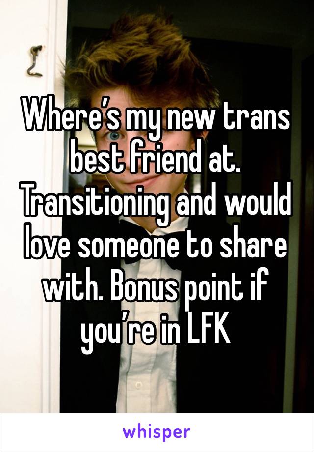 Where’s my new trans best friend at. Transitioning and would love someone to share with. Bonus point if you’re in LFK 