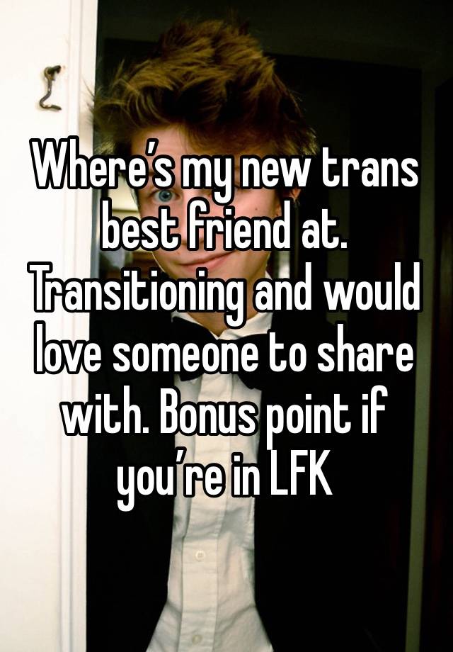 Where’s my new trans best friend at. Transitioning and would love someone to share with. Bonus point if you’re in LFK 