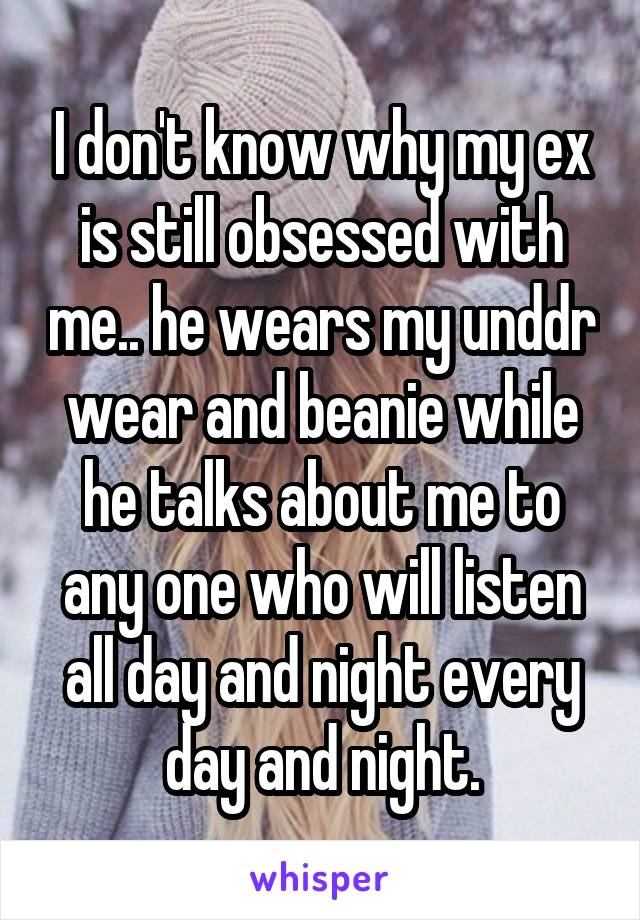 I don't know why my ex is still obsessed with me.. he wears my unddr wear and beanie while he talks about me to any one who will listen all day and night every day and night.