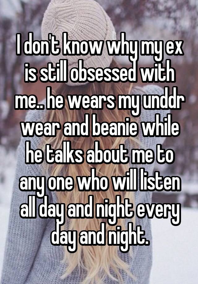 I don't know why my ex is still obsessed with me.. he wears my unddr wear and beanie while he talks about me to any one who will listen all day and night every day and night.