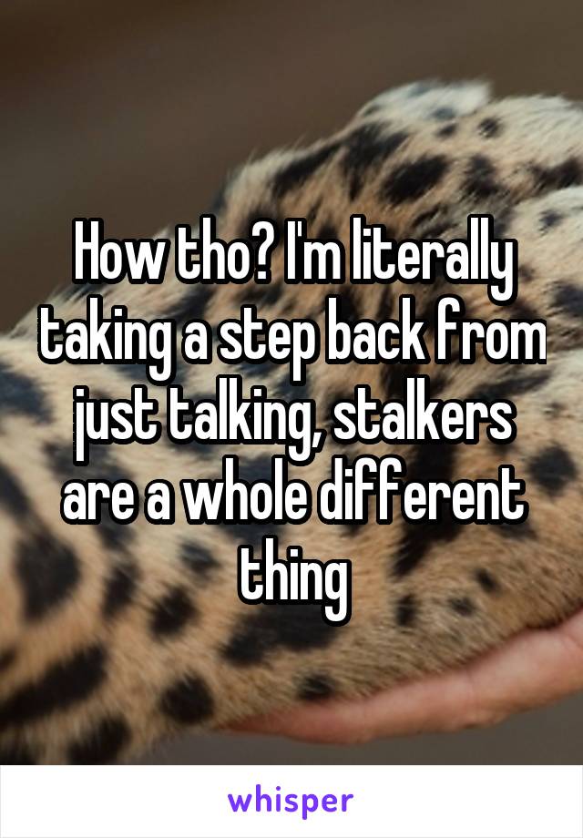 How tho? I'm literally taking a step back from just talking, stalkers are a whole different thing