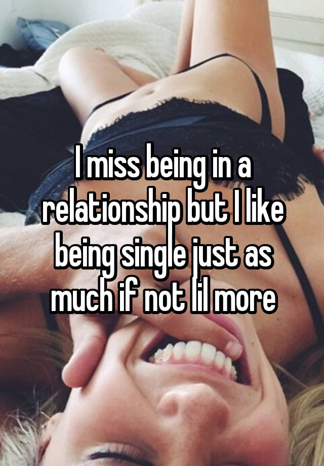 I miss being in a relationship but I like being single just as much if not lil more