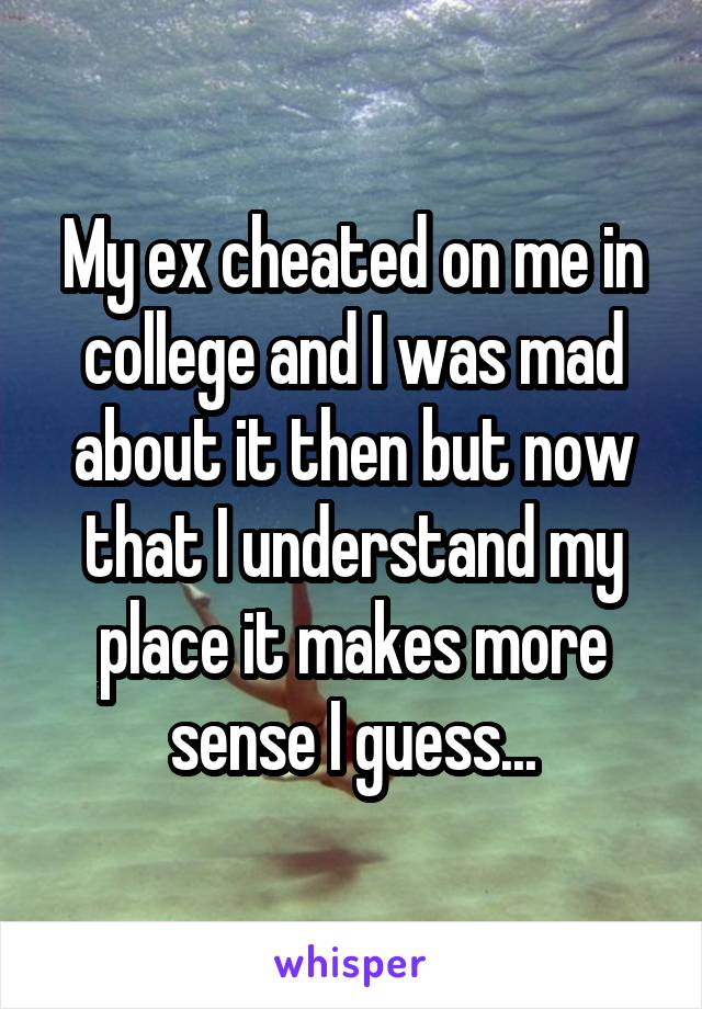 My ex cheated on me in college and I was mad about it then but now that I understand my place it makes more sense I guess...