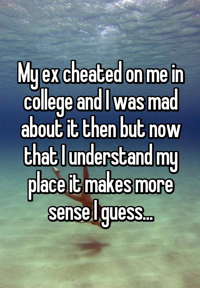 My ex cheated on me in college and I was mad about it then but now that I understand my place it makes more sense I guess...