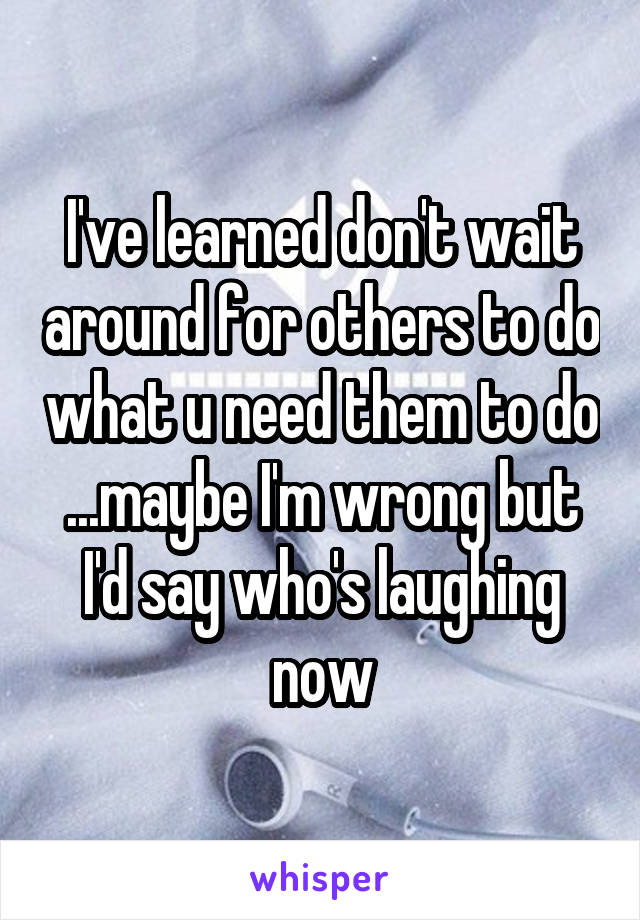 I've learned don't wait around for others to do what u need them to do ...maybe I'm wrong but I'd say who's laughing now