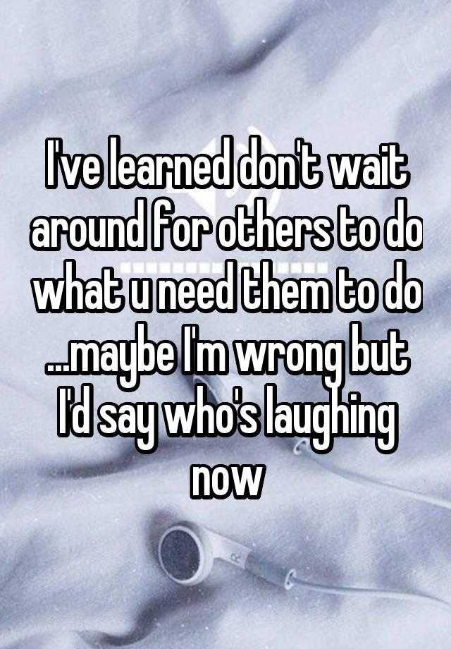 I've learned don't wait around for others to do what u need them to do ...maybe I'm wrong but I'd say who's laughing now