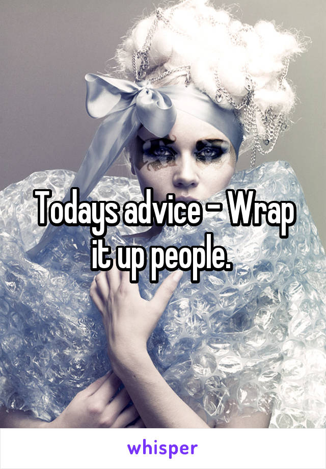 Todays advice - Wrap it up people. 