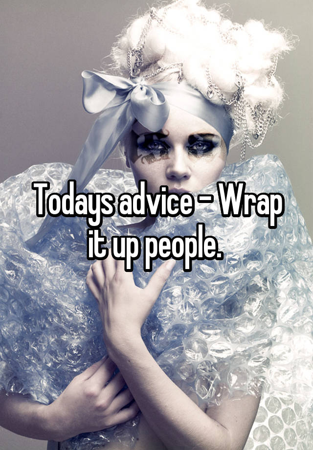 Todays advice - Wrap it up people. 