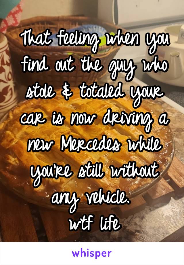 That feeling when you find out the guy who stole & totaled your car is now driving a new Mercedes while you're still without any vehicle. 
wtf life