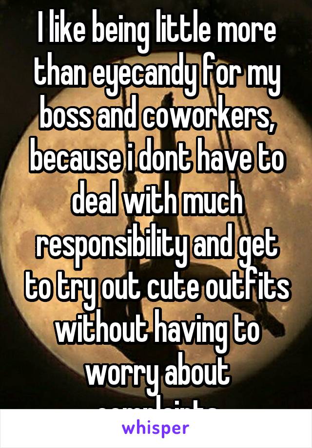 I like being little more than eyecandy for my boss and coworkers, because i dont have to deal with much responsibility and get to try out cute outfits without having to worry about complaints